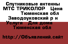 Спутниковые антенны МТС.ТРИКОЛОР › Цена ­ 3 000 - Тюменская обл., Заводоуковский р-н Услуги » Для дома   . Тюменская обл.